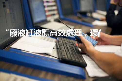 “廢液缸液體高效處理，環(huán)保新篇章開啟！”
